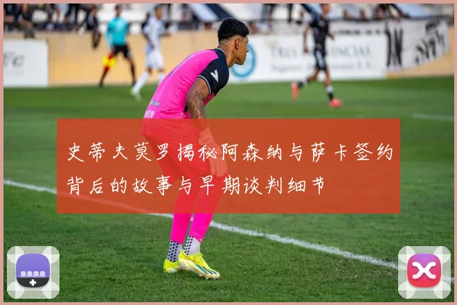 史蒂夫莫罗揭秘阿森纳与萨卡签约背后的故事与早期谈判细节