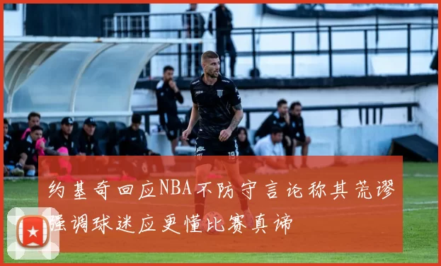 约基奇回应NBA不防守言论称其荒谬强调球迷应更懂比赛真谛