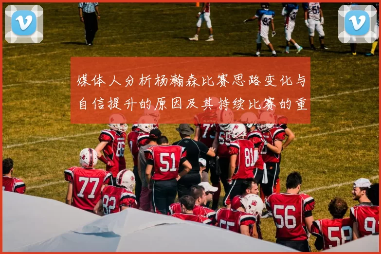 媒体人分析杨瀚森比赛思路变化与自信提升的原因及其持续比赛的重要性