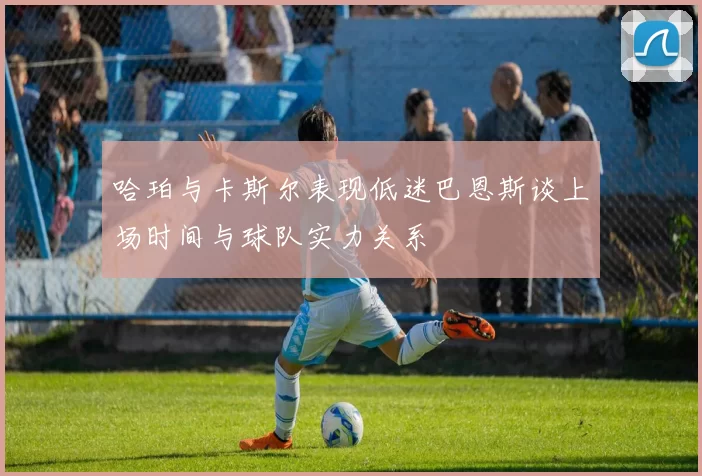 哈珀与卡斯尔表现低迷巴恩斯谈上场时间与球队实力关系
