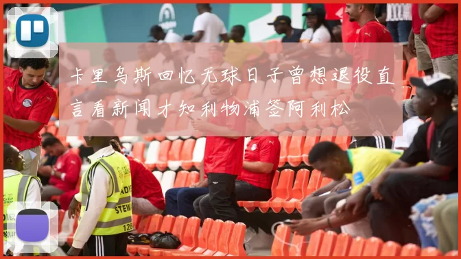 卡里乌斯回忆无球日子曾想退役直言看新闻才知利物浦签阿利松