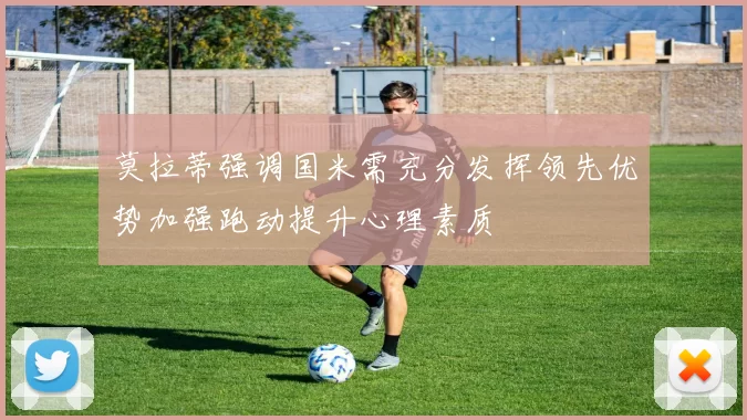 莫拉蒂强调国米需充分发挥领先优势加强跑动提升心理素质