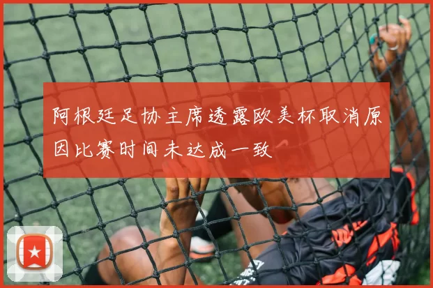 阿根廷足协主席透露欧美杯取消原因比赛时间未达成一致