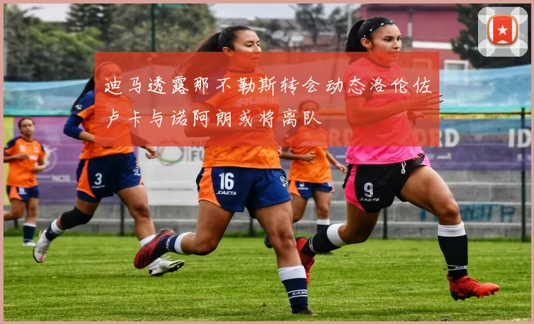 迪马透露那不勒斯转会动态洛伦佐卢卡与诺阿朗或将离队