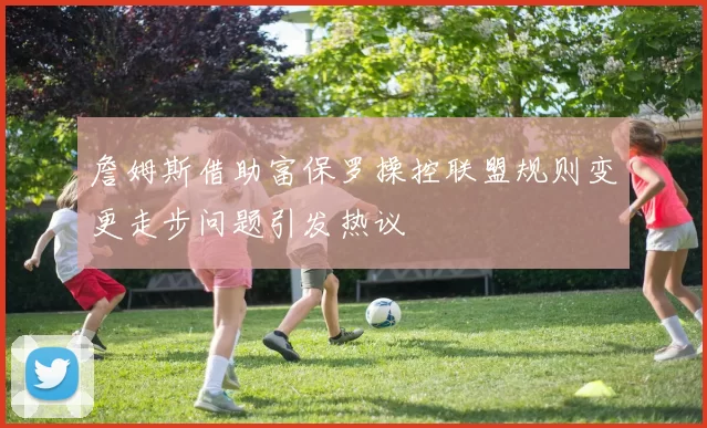 詹姆斯借助富保罗操控联盟规则变更走步问题引发热议