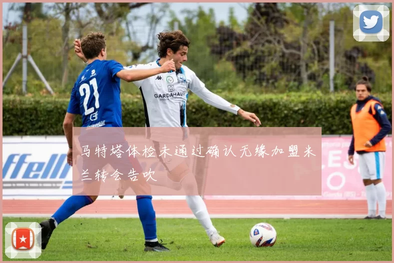 马特塔体检未通过确认无缘加盟米兰转会告吹
