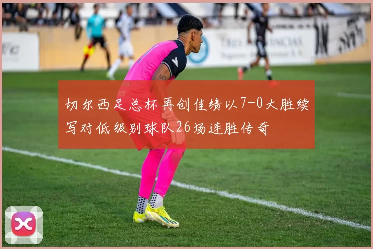 切尔西足总杯再创佳绩以7-0大胜续写对低级别球队26场连胜传奇